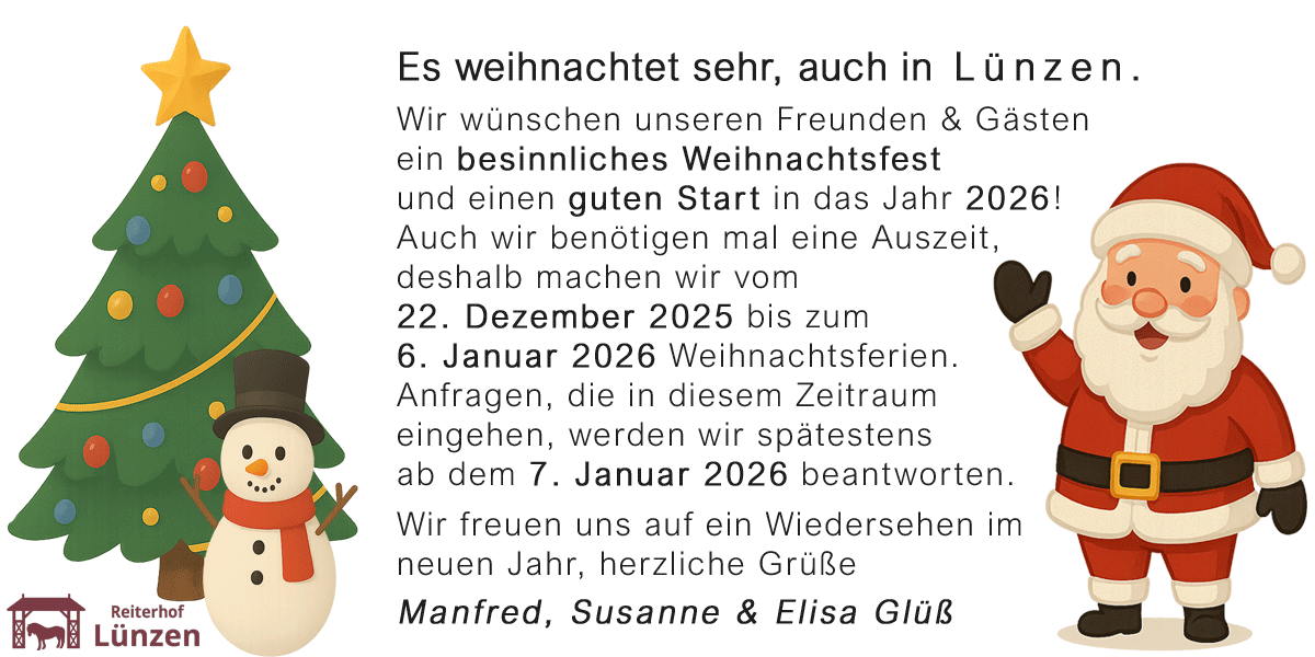 Es weihnachtet sehr, auch in Lünzen. Wir wünschen unseren Freunden & Gästen<br/>ein besinnliches Weihnachtsfest und einen guten Start in das Jahr 2026! Auch wir benötigen mal eine Auszeit, deshalb machen wir vom 22. Dezember 2025 bis zum 6. Januar 2026 Weihnachtsferien. Anfragen, die in diesem Zeitraum eingehen, werden wir spätestens ab dem 7. Januar 2026 beantworten. Wir freuen uns auf ein Wiedersehen im neuen Jahr, herzliche Grüße Manfred, Susanne & Elisa Glüß